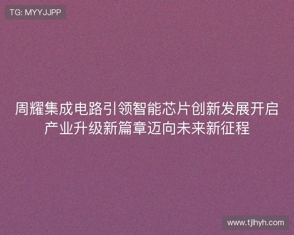 周耀集成电路引领智能芯片创新发展开启产业升级新篇章迈向未来新征程 周耀集成电路引领智能芯片创新发展开启产业升级新篇章迈向未来新征程